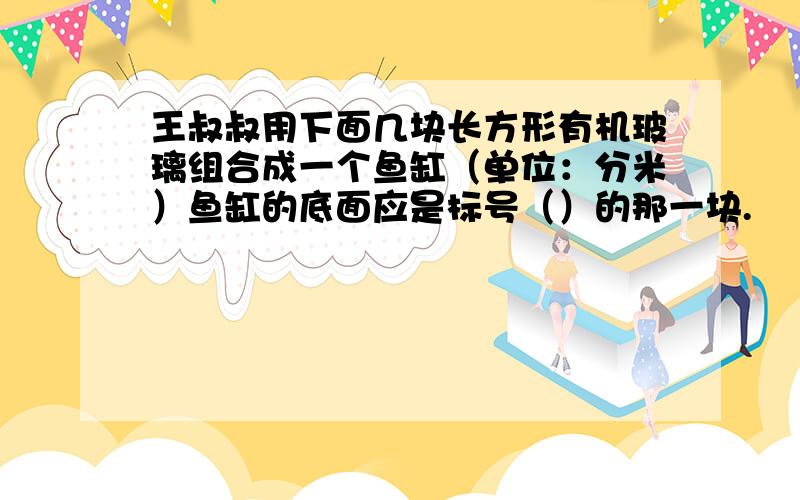 王叔叔用下面几块长方形有机玻璃组合成一个鱼缸（单位：分米）鱼缸的底面应是标号（）的那一块.