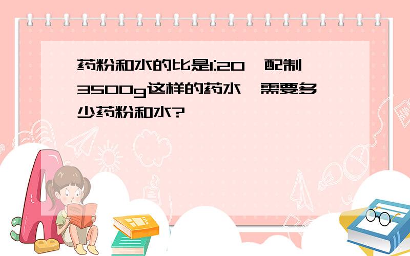 药粉和水的比是1:20,配制3500g这样的药水,需要多少药粉和水?