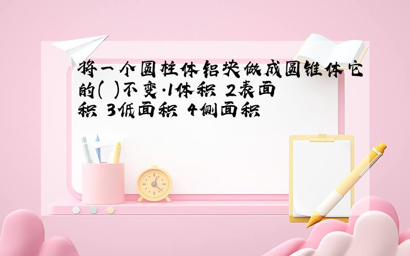 将一个圆柱体铝块做成圆锥体它的( )不变.1体积 2表面积 3低面积 4侧面积