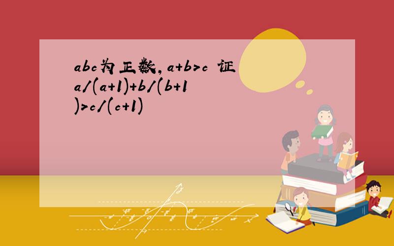 abc为正数,a+b>c 证a/(a+1)+b/(b+1)>c/(c+1)