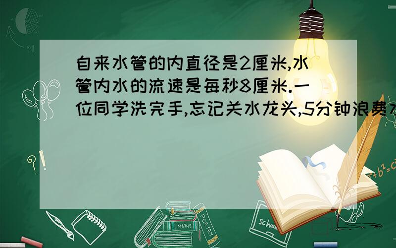 自来水管的内直径是2厘米,水管内水的流速是每秒8厘米.一位同学洗完手,忘记关水龙头,5分钟浪费水多少升?