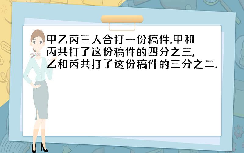 甲乙丙三人合打一份稿件.甲和丙共打了这份稿件的四分之三,乙和丙共打了这份稿件的三分之二.