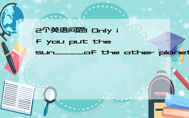 2个英语问题1 Only if you put the sun____of the other planets in t