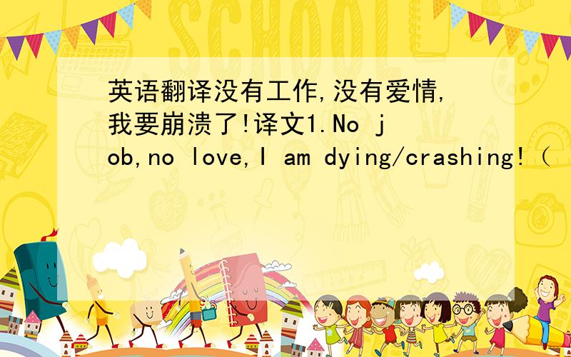 英语翻译没有工作,没有爱情,我要崩溃了!译文1.No job,no love,I am dying/crashing!（