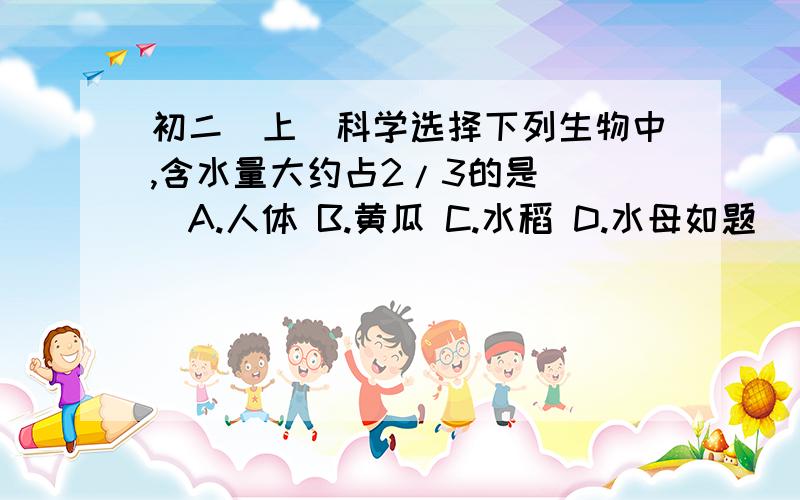 初二（上）科学选择下列生物中,含水量大约占2/3的是（ ）A.人体 B.黄瓜 C.水稻 D.水母如题