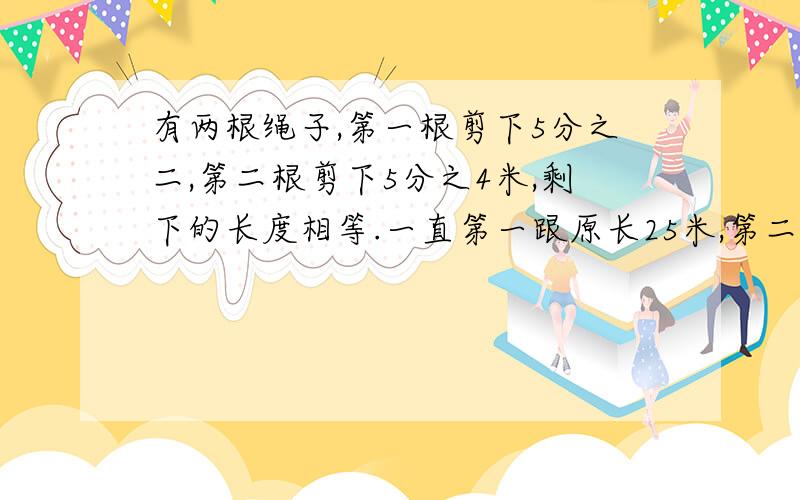 有两根绳子,第一根剪下5分之二,第二根剪下5分之4米,剩下的长度相等.一直第一跟原长25米,第二跟原长多