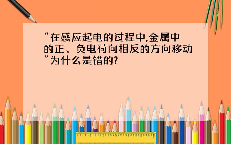 “在感应起电的过程中,金属中的正、负电荷向相反的方向移动”为什么是错的?