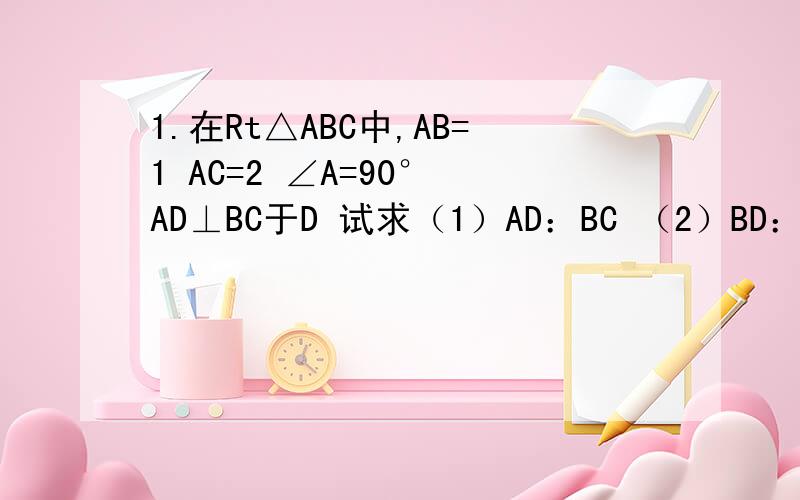 1.在Rt△ABC中,AB=1 AC=2 ∠A=90° AD⊥BC于D 试求（1）AD：BC （2）BD：DC