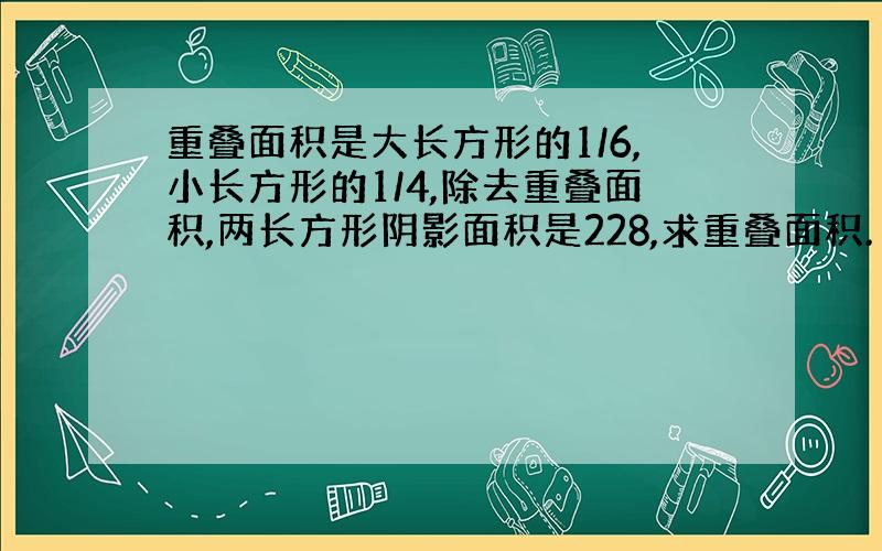 重叠面积是大长方形的1/6,小长方形的1/4,除去重叠面积,两长方形阴影面积是228,求重叠面积.