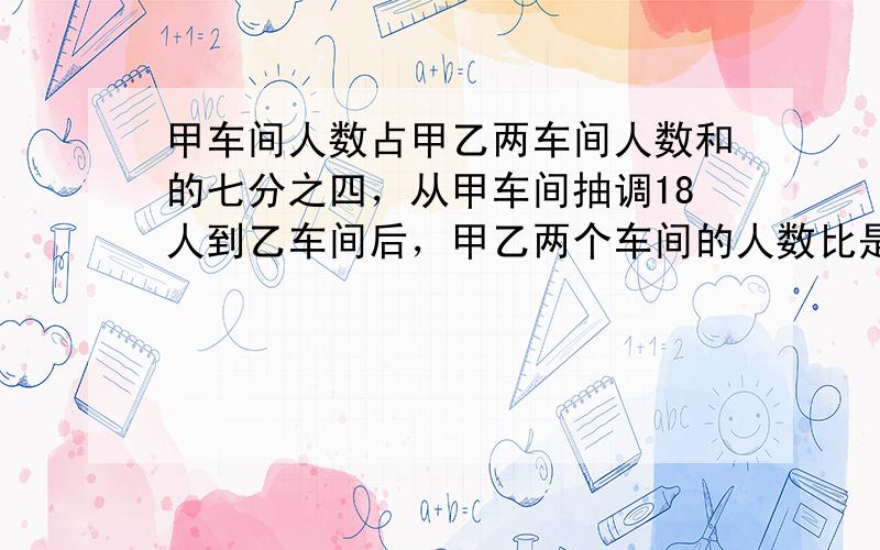 甲车间人数占甲乙两车间人数和的七分之四，从甲车间抽调18人到乙车间后，甲乙两个车间的人数比是2：甲车间原有多少人