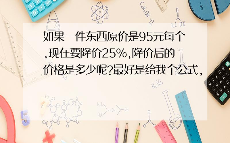 如果一件东西原价是95元每个,现在要降价25%,降价后的价格是多少呢?最好是给我个公式,