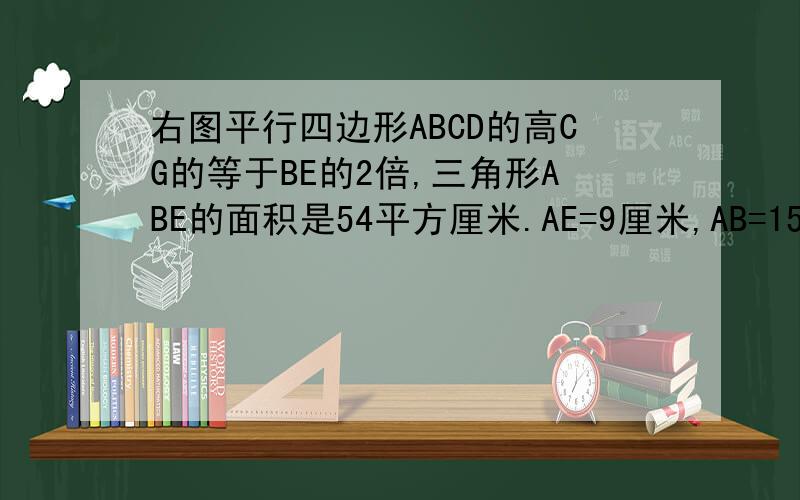 右图平行四边形ABCD的高CG的等于BE的2倍,三角形ABE的面积是54平方厘米.AE=9厘米,AB=15厘米.求平行↓