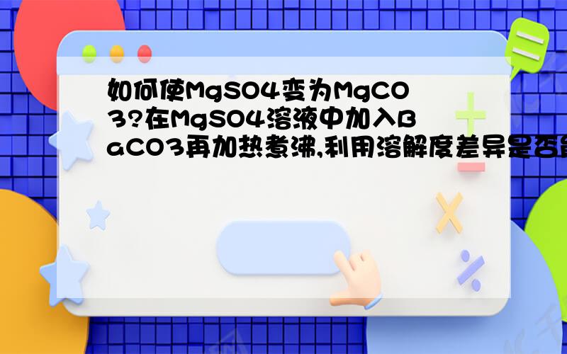 如何使MgSO4变为MgCO3?在MgSO4溶液中加入BaCO3再加热煮沸,利用溶解度差异是否能反映