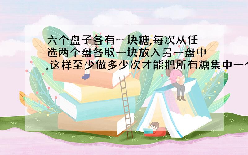 六个盘子各有一块糖,每次从任选两个盘各取一块放入另一盘中,这样至少做多少次才能把所有糖集中一个盘子