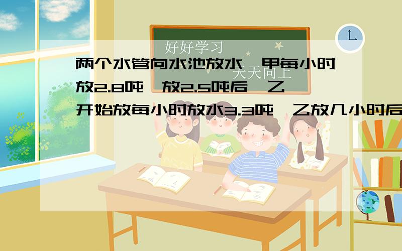 两个水管向水池放水,甲每小时放2.8吨,放2.5吨后,乙开始放每小时放水3.3吨,乙放几小时后两根水管放水的吨数相同?