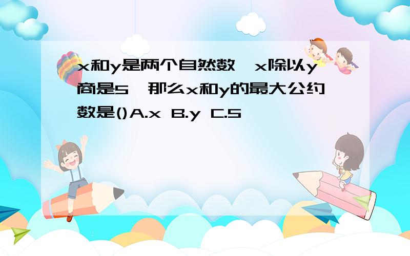 x和y是两个自然数,x除以y商是5,那么x和y的最大公约数是()A.x B.y C.5