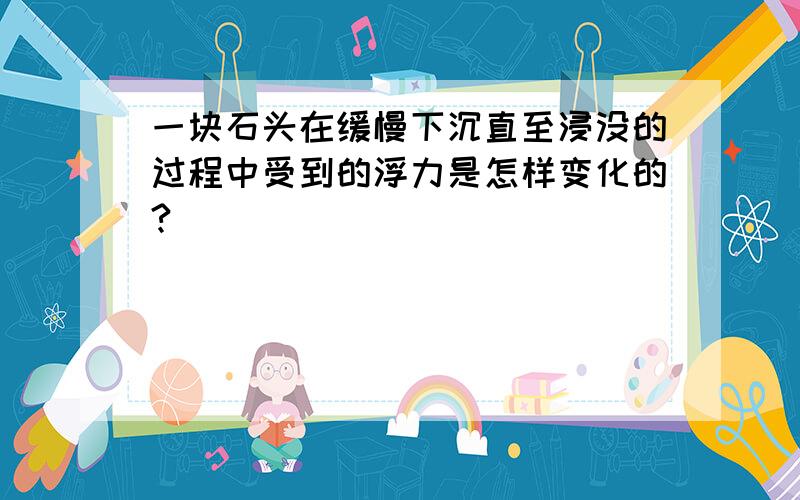 一块石头在缓慢下沉直至浸没的过程中受到的浮力是怎样变化的?