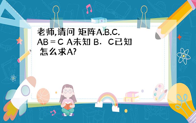 老师,请问 矩阵A.B.C.AB＝C A未知 B．C已知 怎么求A?