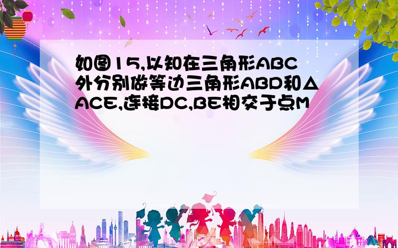 如图15,以知在三角形ABC外分别做等边三角形ABD和△ACE,连接DC,BE相交于点M