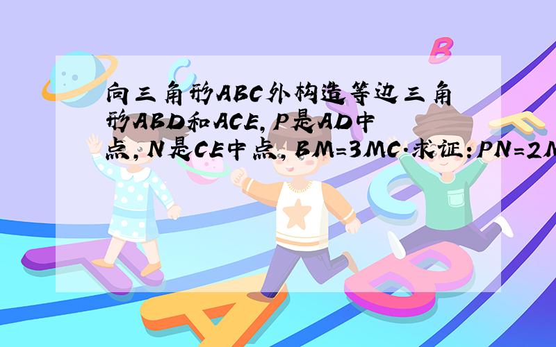 向三角形ABC外构造等边三角形ABD和ACE,P是AD中点,N是CE中点,BM=3MC.求证:PN=2MN