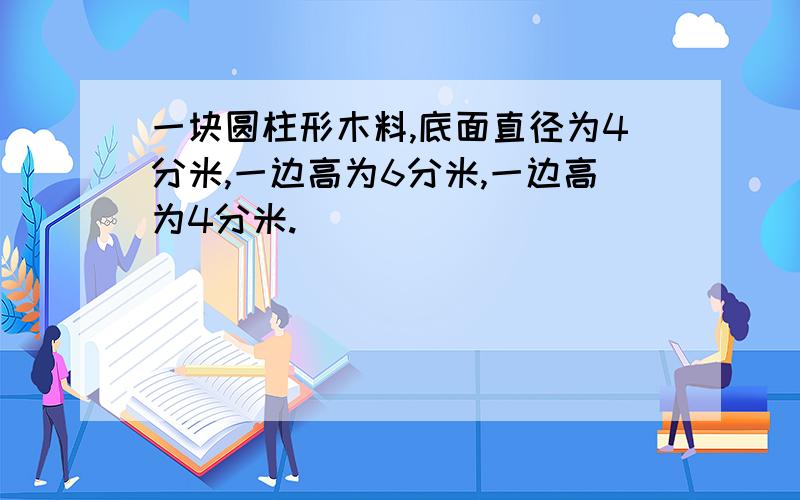 一块圆柱形木料,底面直径为4分米,一边高为6分米,一边高为4分米.