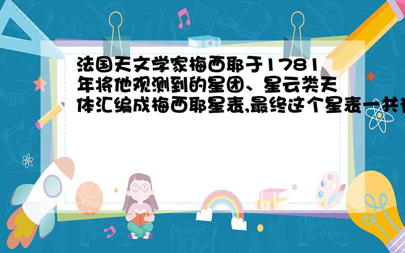 法国天文学家梅西耶于1781年将他观测到的星团、星云类天体汇编成梅西耶星表,最终这个星表一共有（ ）个,统称为梅西耶天体