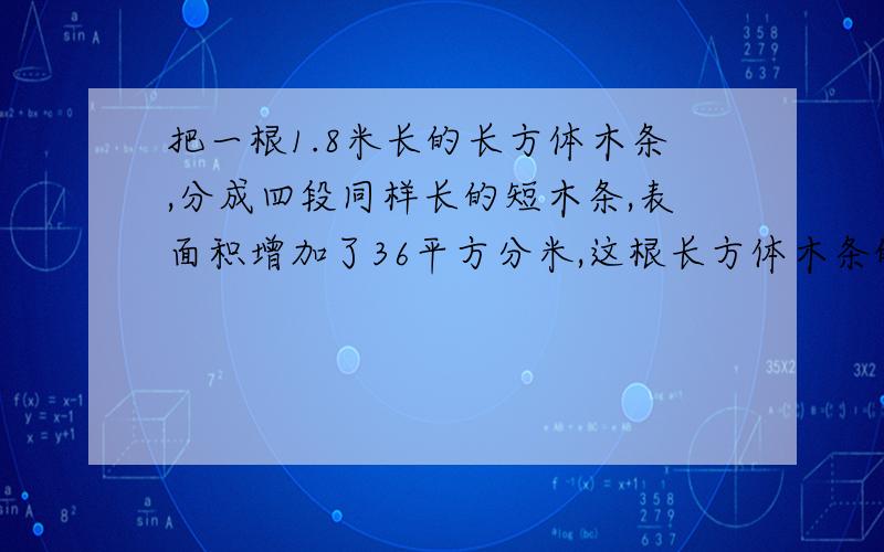 把一根1.8米长的长方体木条,分成四段同样长的短木条,表面积增加了36平方分米,这根长方体木条的体积是多少立方分米.