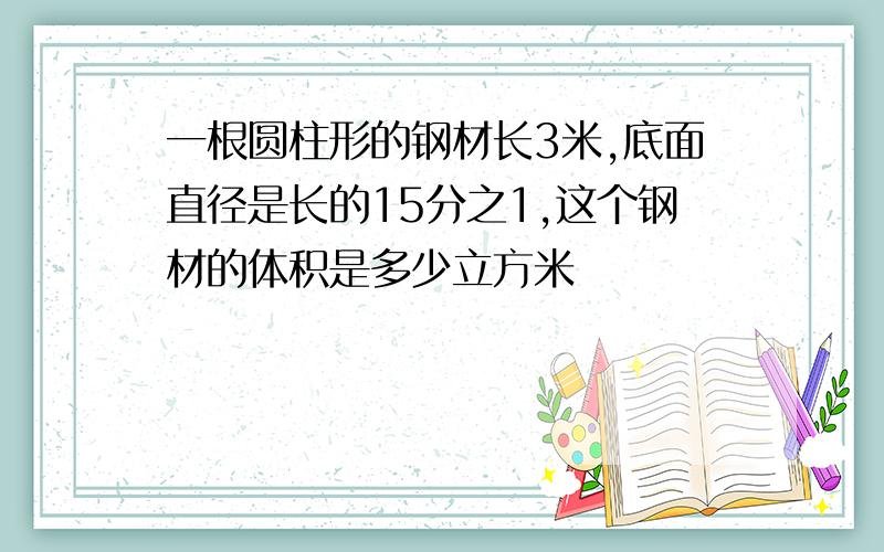 一根圆柱形的钢材长3米,底面直径是长的15分之1,这个钢材的体积是多少立方米