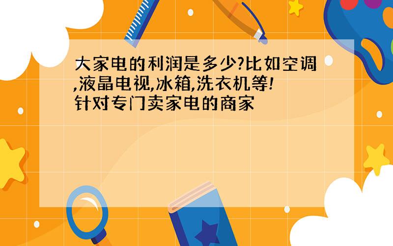 大家电的利润是多少?比如空调,液晶电视,冰箱,洗衣机等!针对专门卖家电的商家