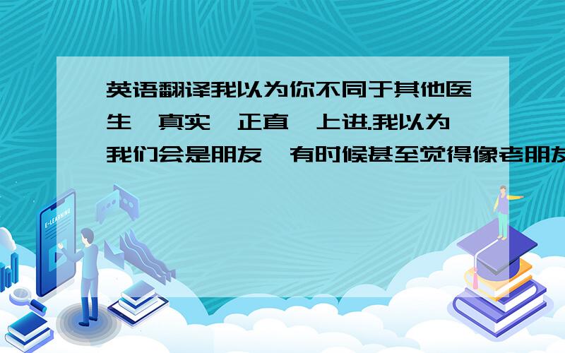 英语翻译我以为你不同于其他医生,真实,正直,上进.我以为我们会是朋友,有时候甚至觉得像老朋友.可能我错了.我们仅仅是医患