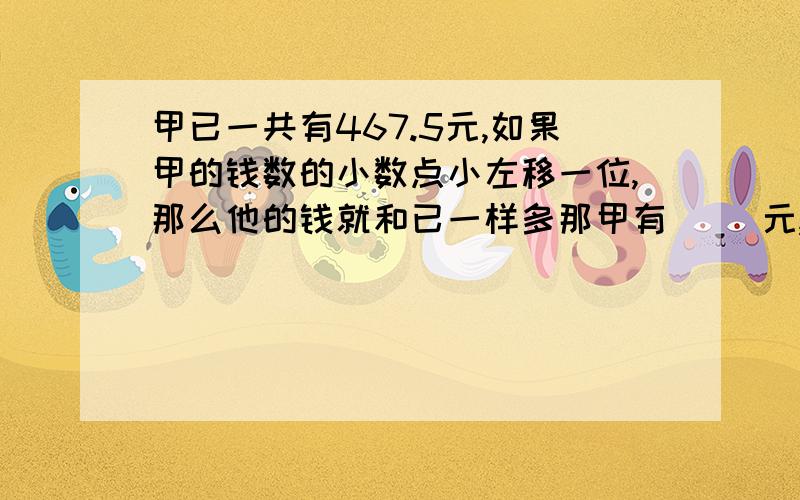 甲已一共有467.5元,如果甲的钱数的小数点小左移一位,那么他的钱就和已一样多那甲有（ ）元,已有（ ）元.