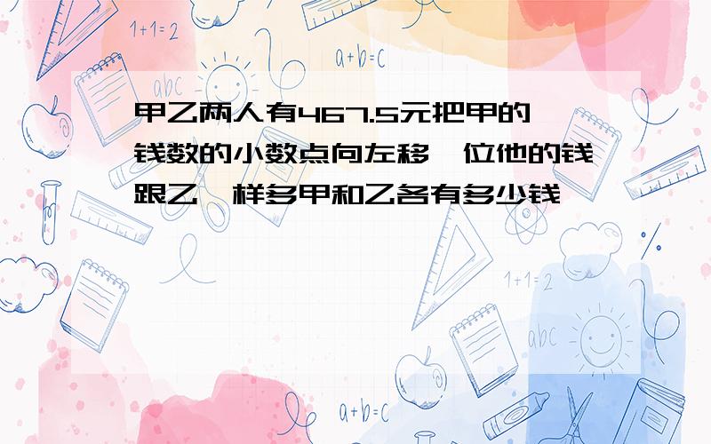 甲乙两人有467.5元把甲的钱数的小数点向左移一位他的钱跟乙一样多甲和乙各有多少钱