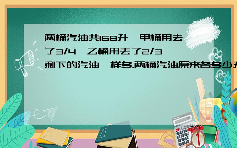 两桶汽油共168升,甲桶用去了3/4,乙桶用去了2/3,剩下的汽油一样多.两桶汽油原来各多少升?