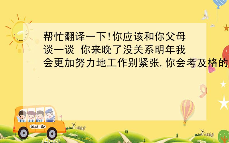 帮忙翻译一下!你应该和你父母谈一谈 你来晚了没关系明年我会更加努力地工作别紧张,你会考及格的你来晚了没关系 _____