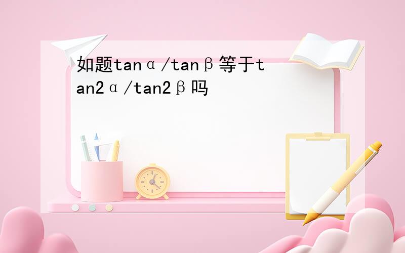 如题tanα/tanβ等于tan2α/tan2β吗