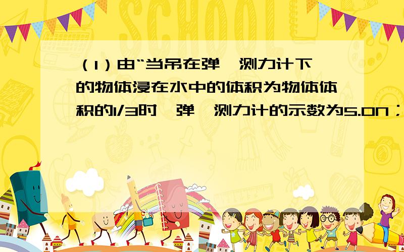 （1）由“当吊在弹簧测力计下的物体浸在水中的体积为物体体积的1/3时,弹簧测力计的示数为5.0N；”可得：F浮1=G﹣F