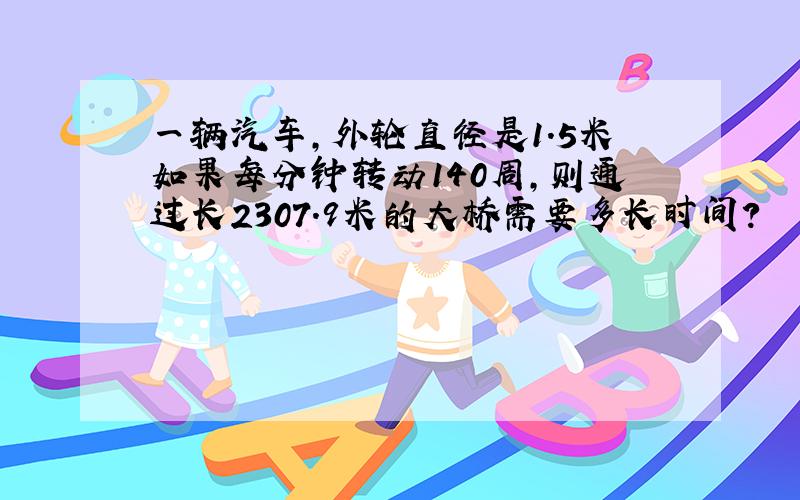 一辆汽车,外轮直径是1.5米如果每分钟转动140周,则通过长2307.9米的大桥需要多长时间?