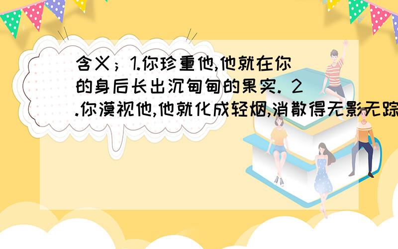 含义；1.你珍重他,他就在你的身后长出沉甸甸的果实. 2.你漠视他,他就化成轻烟,消散得无影无踪.