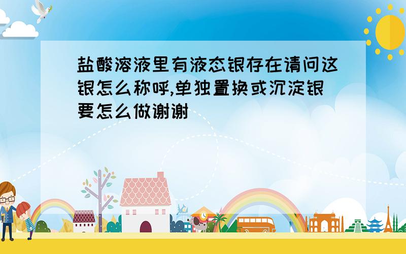 盐酸溶液里有液态银存在请问这银怎么称呼,单独置换或沉淀银要怎么做谢谢