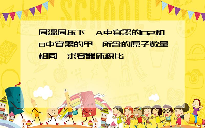 同温同压下,A中容器的O2和B中容器的甲烷所含的原子数量相同,求容器体积比