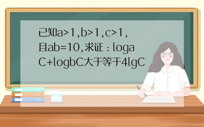 已知a>1,b>1,c>1,且ab=10,求证：logaC+logbC大于等于4lgC