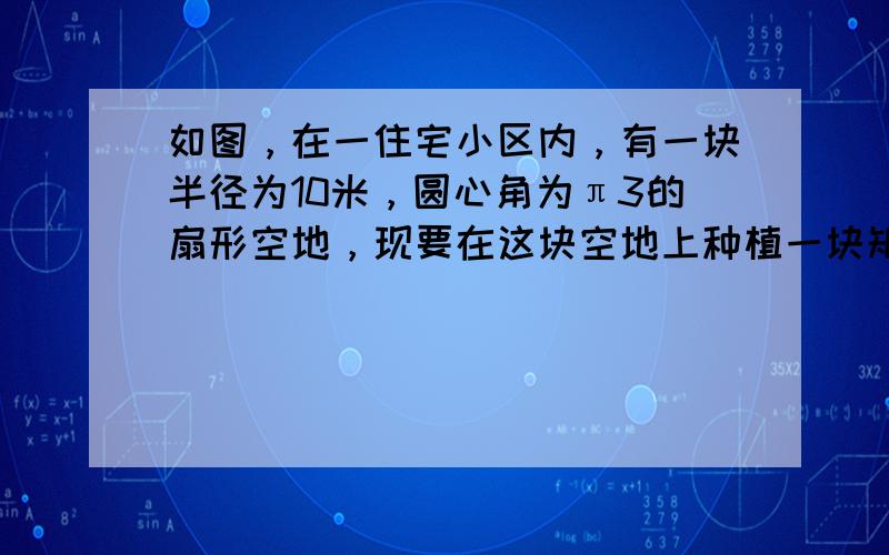 如图，在一住宅小区内，有一块半径为10米，圆心角为π3的扇形空地，现要在这块空地上种植一块矩形草皮，使其中一边在半径上且