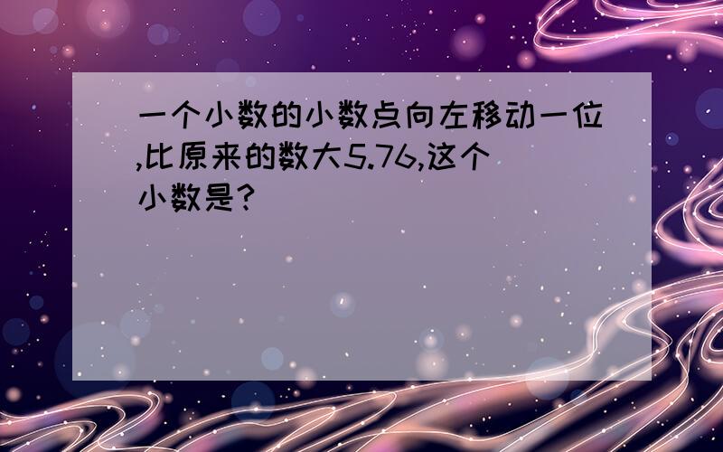 一个小数的小数点向左移动一位,比原来的数大5.76,这个小数是?