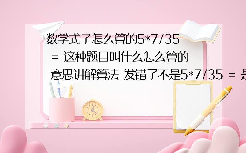 数学式子怎么算的5*7/35 = 这种题目叫什么怎么算的 意思讲解算法 发错了不是5*7/35 = 是 75 * 中间一