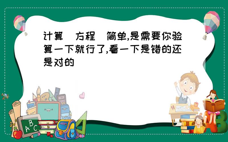 计算（方程）简单,是需要你验算一下就行了,看一下是错的还是对的