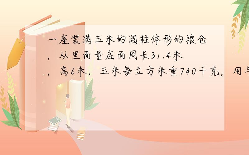 一座装满玉米的圆柱体形的粮仓，从里面量底面周长31.4米，高6米．玉米每立方米重740千克，用车运走玉米的13