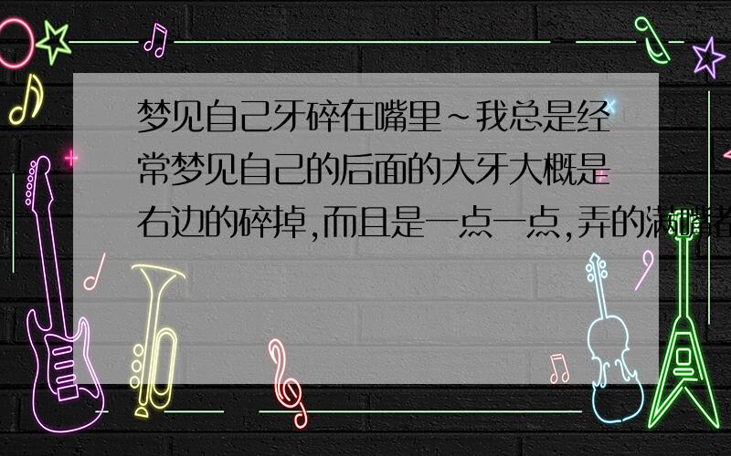 梦见自己牙碎在嘴里~我总是经常梦见自己的后面的大牙大概是右边的碎掉,而且是一点一点,弄的满嘴都是,不停的往外面吐出还多碎