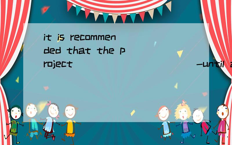 it is recommended that the project ___________-until all the