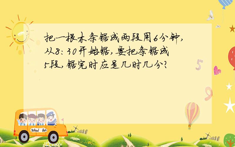 把一根木条锯成两段用6分钟,从8:30开始锯,要把条锯成5段,锯完时应是几时几分?