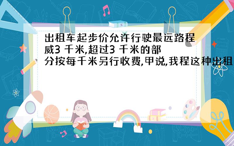 出租车起步价允许行驶最远路程威3 千米,超过3 千米的部分按每千米另行收费,甲说,我程这种出租车走了